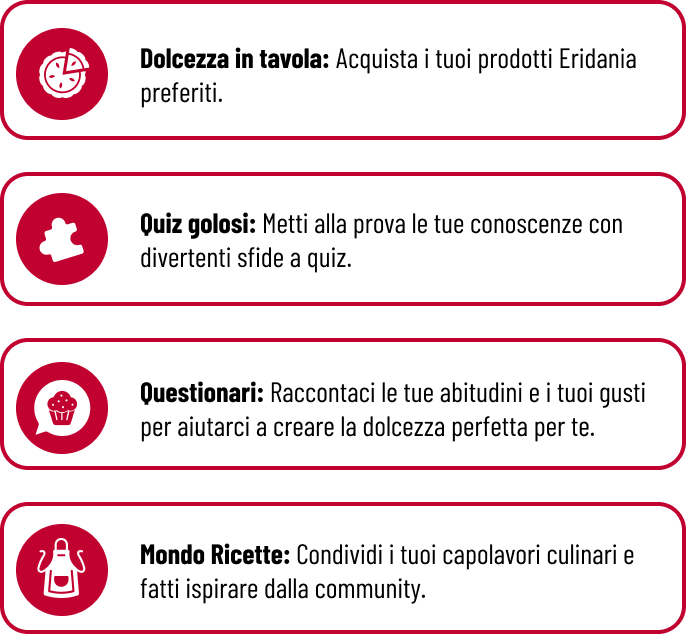 Missioni Eridania - Dolcezza in tavola: Acquista i tuoi prodotti Eridania preferiti.  Quiz golosi: Metti alla prova le tue conoscenze con divertenti sfide a quiz.  Questionari: Raccontaci le tue abitudini e i tuoi gusti per aiutarci a creare la dolcezza perfetta per te.  Mondo Ricette: Condividi i tuoi capolavori culinari e fatti ispirare dalla community.