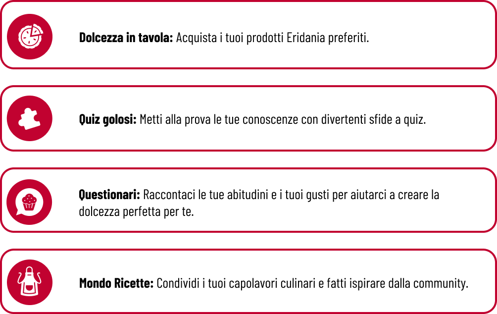 Missioni Eridania - Dolcezza in tavola: Acquista i tuoi prodotti Eridania preferiti.  Quiz golosi: Metti alla prova le tue conoscenze con divertenti sfide a quiz.  Questionari: Raccontaci le tue abitudini e i tuoi gusti per aiutarci a creare la dolcezza perfetta per te.  Mondo Ricette: Condividi i tuoi capolavori culinari e fatti ispirare dalla community.